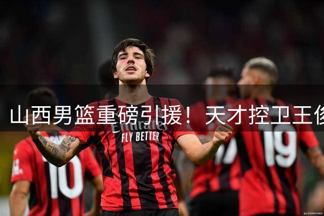 山西男篮重磅引援！天才控卫王俊杰加盟补强后场短板