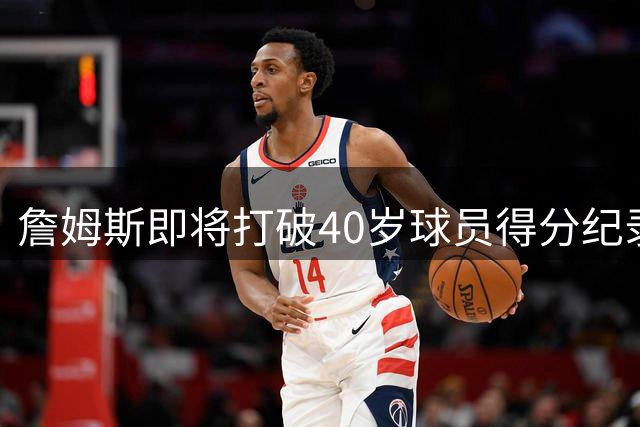 詹姆斯即将打破40岁球员得分纪录 距贾巴尔神迹仅124分之遥